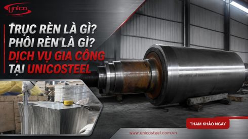Trục rèn là gì? Phôi rèn là gì? Dịch vụ gia công tại UnicoSteel